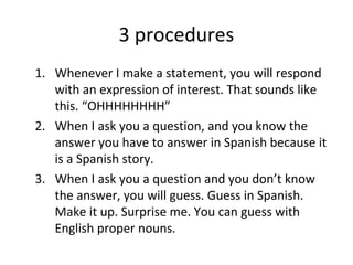 3 procedures
1. Whenever I make a statement, you will respond
with an expression of interest. That sounds like
this. “OHHHHHHHH”
2. When I ask you a question, and you know the
answer you have to answer in Spanish because it
is a Spanish story.
3. When I ask you a question and you don’t know
the answer, you will guess. Guess in Spanish.
Make it up. Surprise me. You can guess with
English proper nouns.
 