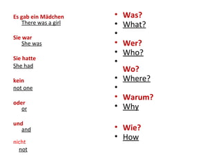 Es gab ein Mädchen
There was a girl
Sie war
She was
Sie hatte
She had
kein
not one
oder
or
und
and
nicht
not
• Was?
• What?
•
• Wer?
• Who?
•
Wo?
• Where?
•
• Warum?
• Why
• Wie?
• How
 