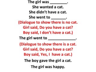 The girl was ________.
She wanted a cat.
She didn’t have a cat.
She went to _______.
(Dialogue to show there is no cat.
Girl said, Do you have a cat?
Boy said, I don’t have a cat.)
The girl went to _____________.
(Dialogue to show there is a cat.
Girl said, Do you have a cat?
Boy said, Yes, I have a cat.)
The boy gave the girl a cat.
The girl was happy.
 