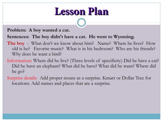 Lesson PlanLesson Plan
Problem: A boy wanted a cat.
Sentences: The boy didn’t have a cat. He went to Wyoming.
The boy - What don’t we know about him? Name? Where he lives? How
old is he? Favorite music? What is in his bedroom? Who are his friends?
Why does he want a bird?
Information: Where did he live? (Three levels of specificity) Did he have a cat?
Did he have an elephant? What did he have? What did he want? Where did
he go?
Surprise details: Add proper nouns as a surprise. Kmart or Dollar Tree for
locations. Add names and places that are a surprise.
 