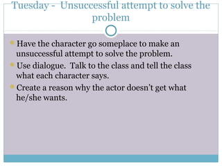 Tuesday - Unsuccessful attempt to solve the
problem
Have the character go someplace to make an
unsuccessful attempt to solve the problem.
Use dialogue. Talk to the class and tell the class
what each character says.
Create a reason why the actor doesn’t get what
he/she wants.
 