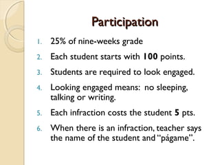 ParticipationParticipation
1. 25% of nine-weeks grade
2. Each student starts with 100 points.
3. Students are required to look engaged.
4. Looking engaged means: no sleeping,
talking or writing.
5. Each infraction costs the student 5 pts.
6. When there is an infraction, teacher says
the name of the student and “págame”.
 