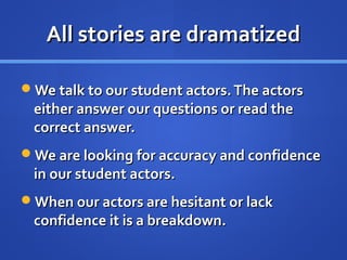 All stories are dramatizedAll stories are dramatized
We talk to our student actors.The actorsWe talk to our student actors.The actors
either answer our questions or read theeither answer our questions or read the
correct answer.correct answer.
We are looking for accuracy and confidenceWe are looking for accuracy and confidence
in our student actors.in our student actors.
When our actors are hesitant or lackWhen our actors are hesitant or lack
confidence it is a breakdown.confidence it is a breakdown.
 