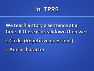 In TPRSIn TPRS
We teach a story a sentence at aWe teach a story a sentence at a
time. If there is breakdown then we :time. If there is breakdown then we :
1.1.Circle (Repetitive questions)Circle (Repetitive questions)
2.2.Add a characterAdd a character
 