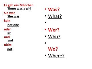 Es gab ein Mädchen
There was a girl
Sie war
She was
kein
not one
oder
or
und
and
nicht
not
• Was?
• What?
•
• Wer?
• Who?
•
Wo?
• Where?
 