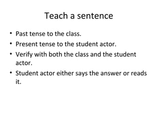 Teach a sentence
• Past tense to the class.
• Present tense to the student actor.
• Verify with both the class and the student
actor.
• Student actor either says the answer or reads
it.
 