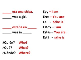 _____ era una chica. Soy – I am
_____ was a girl. Eres – You are
Es - S/he is
_____ estaba en _____ Estoy – I am
_____ was in _____ Estás – You are
Está - s/he is
¿Quién? Who?
¿Qué? What?
¿Dónde? Where?
 
