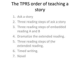 The TPRS order of teaching a
story
1. Ask a story
2. Three reading steps of ask a story
3. Three reading steps of embedded
reading A and B
4. Dramatize the extended reading.
5. Three reading steps of the
extended reading.
6. Timed writing.
7. Novel
 