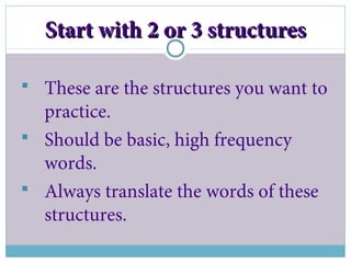 Start with 2 or 3 structuresStart with 2 or 3 structures
 These are the structures you want to
practice.
 Should be basic, high frequency
words.
 Always translate the words of these
structures.
 