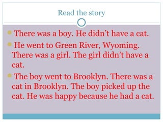 Read the story
There was a boy. He didn’t have a cat.
He went to Green River, Wyoming.
There was a girl. The girl didn’t have a
cat.
The boy went to Brooklyn. There was a
cat in Brooklyn. The boy picked up the
cat. He was happy because he had a cat.
 
