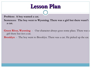 Lesson PlanLesson Plan
Problem: A boy wanted a cat.
Sentences: The boy went to Wyoming. There was a girl but there wasn’t
a cat.
Green River, Wyoming - Our character always goes some place. There was a
girl there but not a cat.
Brooklyn - The boy went to Brooklyn. There was a cat. He picked up the cat.
 