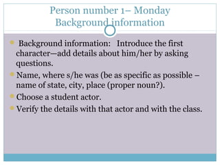 Person number 1– Monday
Background information
 Background information: Introduce the first
character—add details about him/her by asking
questions.
Name, where s/he was (be as specific as possible –
name of state, city, place (proper noun?).
Choose a student actor.
Verify the details with that actor and with the class.
 
