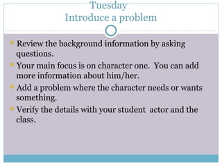 Tuesday
Introduce a problem
Review the background information by asking
questions.
Your main focus is on character one. You can add
more information about him/her.
Add a problem where the character needs or wants
something.
Verify the details with your student actor and the
class.
 