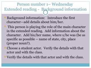 Person number 1– Wednesday
Extended reading - Background information
Background information: Introduce the first
character—add details about him/her.
 This person is playing the role of the main character
in the extended reading. Add information about the
character. Add his/her name, where s/he was (be as
specific as possible – name of state, city, place
(proper noun?).
Choose a student actor. Verify the details with that
actor and with the class.
Verify the details with that actor and with the class.
 