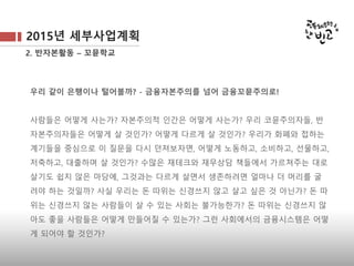 2015년 세부사업계획
2. 반자본활동 – 꼬뮨학교
우리 같이 은행이나 털어볼까? - 금융자본주의를 넘어 금융꼬뮨주의로!
사람들은 어떻게 사는가? 자본주의적 인간은 어떻게 사는가? 우리 코뮨주의자들, 반
자본주의자들은 어떻게 살 것인가? 어떻게 다르게 살 것인가? 우리가 화폐와 접하는
계기들을 중심으로 이 질문을 다시 던져보자면, 어떻게 노동하고, 소비하고, 선물하고,
저축하고, 대출하며 살 것인가? 수많은 재테크와 재무상담 책들에서 가르쳐주는 대로
살기도 쉽지 않은 마당에, 그것과는 다르게 살면서 생존하려면 얼마나 더 머리를 굴려
야 하는 것일까? 사실 우리는 돈 따위는 신경쓰지 않고 살고 싶은 것 아닌가? 돈 따위
는 신경쓰지 않는 사람들이 살 수 있는 사회는 불가능한가? 돈 따위는 신경쓰지 않아
도 좋을 사람들은 어떻게 만들어질 수 있는가? 그런 사회에서의 금융시스템은 어떻게
되어야 할 것인가?
 