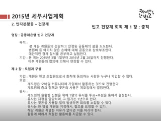 2015년 세부사업계획
2. 반자본활동 – 건강계
명칭 : 공동체은행 빈고 건강계
목적 :
본 계는 계원들의 건강하고 안정된 공동체의 삶을 도모한다.
병원비 등 예기치 않은 손해에 대해 공동으로 상호부조한다.
대안적인 경제 질서를 공부하고 실험한다.
기간 : 본 계는 2015년 3월 1일부터 2016년 2월 28일까지 진행한다.
이후 계원들의 합의에 의해서 연장할 수 있다.
제 2 장 : 모임과 구성
가입 : 계원은 빈고 조합원으로서 회칙에 동의하는 사람은 누구나 가입할 수 있다.
모임 :
계모임은 모바일 커뮤니티에 가입해서 활동하는 것으로 진행한다.
계모임의 중요 정책과 곗돈의 사용은 계모임에서 결정한다.
유사 :
계모임의 원활한 진행을 위해 1명의 유사를 투표+추첨을 통해서 결정한다.
유사는 재정을 담당하며, 그 임기는 1년으로 한다.
유사는 곗돈을 사용할 일이 발생하면 회의를 소집할 수 있다.
유사는 한 명을 계원을 지정해서, 협조를 요청할 수 있다.
해당 계원은 특별한 이유가 없다면 이를 따라야 한다.
활동에 따라서 적절한 활동비를 지급할 수 있다.
빈고 건강계 회칙 제 1 장 : 총칙
 