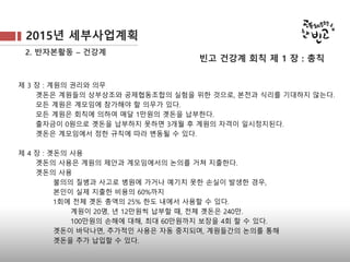2015년 세부사업계획
2. 반자본활동 – 건강계
제 3 장 : 계원의 권리와 의무
곗돈은 계원들의 상부상조와 공제협동조합의 실험을 위한 것으로, 본전과 식리를 기대하지 않는다.
모든 계원은 계모임에 참가해야 할 의무가 있다.
모든 계원은 회칙에 의하여 매달 1만원의 곗돈을 납부한다.
출자금이 0원으로 곗돈을 납부하지 못하면 3개월 후 계원의 자격이 일시정지된다.
곗돈은 계모임에서 정한 규칙에 따라 변동될 수 있다.
제 4 장 : 곗돈의 사용
곗돈의 사용은 계원의 제안과 계모임에서의 논의를 거쳐 지출한다.
곗돈의 사용
불의의 질병과 사고로 병원에 가거나 예기치 못한 손실이 발생한 경우,
본인이 실제 지출한 비용의 60%까지
1회에 전체 곗돈 총액의 25% 한도 내에서 사용할 수 있다.
계원이 20명, 년 12만원씩 납부할 때, 전체 곗돈은 240만.
100만원의 손해에 대해, 최대 60만원까지 보장을 4회 할 수 있다.
곗돈이 바닥나면, 추가적인 사용은 자동 중지되며, 계원들간의 논의를 통해
곗돈을 추가 납입할 수 있다.
빈고 건강계 회칙 제 1 장 : 총칙
 