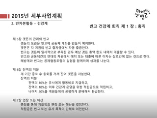 2015년 세부사업계획
2. 반자본활동 – 건강계
제 5장 곗돈의 관리와 빈고
곗돈의 보관은 빈고에 공동체 계좌를 만들어 예치한다.
곗돈은 각 계원의 빈고 출자금에서 자동 출금한다.
빈고는 곗돈이 일시적으로 부족한 경우 예상 곗돈 총액 한도 내에서 대출할 수 있다.
빈고와 공동체간의 연대의 차원에서 예치 또는 대출에 따른 이자는 상호간에 없는 것으로 한다.
해방계와 빈고는 공제협동조합의 실험을 함께하며 성과를 나눈다.
제 6장 잔액의 처분
계 기간 종료 후 총회를 거쳐 잔여 곗돈을 처분한다.
잔액의 처분
잔액의 10%는 유사에게 활동비로 지급하고,
잔액의 10%는 이후 건강계 운영을 위한 적립금으로 적립하고,
나머지 80%를 계원들에게 공평하게 분배해서 환급한다.
제 7장 연장 또는 해산
총회를 통해 계모임의 연장 또는 해산을 결정한다.
적립금은 빈고 또는 유사 목적의 단체로 이전한다.
빈고 건강계 회칙 제 1 장 : 총칙
 