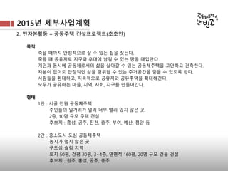 2015년 세부사업계획
2. 반자본활동 – 공동주택 건설프로젝트(초초안)
목적
죽을 때까지 안정적으로 살 수 있는 집을 짓는다.
죽을 때 공유지로 지구와 후대에 남길 수 있는 땅을 매입한다.
개인과 동시에 공동체로서의 삶을 살아갈 수 있는 공동체주택을 고안하고 건축한다.
자본이 없이도 안정적인 삶을 영위할 수 있는 주거공간을 얻을 수 있도록 한다.
사람들을 환대하고, 지속적으로 공유지와 공유주택을 확대해간다.
모두가 공유하는 마을, 지역, 사회, 지구를 만들어간다.
형태
1안 : 시골 전원 공동체주택
주민들의 일거리가 멀리 너무 멀리 있지 않은 곳.
2층, 10명 규모 주택 건설
후보지 : 홍성, 공주, 진천, 충주, 부여, 예산, 청양 등
2안 : 중소도시 도심 공동체주택
농지가 멀지 않은 곳
구도심 슬럼 지역
토지 50평, 건평 30평, 3~4층, 연면적 160평, 20명 규모 건물 건설
후보지 : 청주, 홍성, 공주, 충주
 