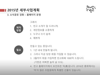2015년 세부사업계획
3. 소식공유 강화 – 홈페이지 운영
그래서
1. 빈고 소개가 잘 드러나게.
2. 개인정보를 소중하게
3. 누구나 쓰기 쉽게
4. 예쁘게
만들고 있는 중입니다.
1. 1년 내내 만들게 됩니다.
2. 그러나 지금 당장 회원 가입할 수 있습니다.
3. 3월까지 회원 가입하면 빈고화폐 1000덕 드립니다.
(기한은 어쩌면 늘어 날 수도)
4. 빈고 홈페이지에서 포인트란 덕(悳)입니다. 2016년 총회에서는
‘덕’이 많은 조합원에게 특별한 선물이 있습니다.
제작
방향
필요
 