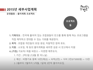 2015년 세부사업계획
운영활동 – 출자계획 프로젝트
1. 기획의도 : 전국에 흩어져 있는 조합원들이 빈고를 통해 함께 하는 프로그램을
직접 제작하고 연대할 수 있는 기회를 제공한다.
2. 목적 : 조합원 개인들의 모임 생성, 자발적인 참여 유도.
3. 지원 : 소모임, 계 등의 출자계획을 세우면 성공 시 빈고에서 지원
4. (가칭) 가보자! 여름 바캉스 – 이번엔 제주도다.
1. 기간 : 2박3일 (7,8월 중 어느날)
2. 예산 : 비행기표 왕복 10만(예상) + 숙박(2만) + 식비 3만(6*5000원) = 15만
3. 3월부터 7월까지 5개월, 1달에 3만씩 출자자모집.
프로젝트
둘
 