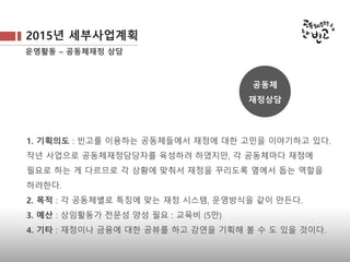 2015년 세부사업계획
운영활동 – 공동체재정 상담
1. 기획의도 : 빈고를 이용하는 공동체들에서 재정에 대한 고민을 이야기하고 있다. 
작년 사업으로 공동체재정담당자를 육성하려 하였지만, 각 공동체마다 재정에
필요로 하는 게 다르므로 각 상황에 맞춰서 재정을 꾸리도록 옆에서 돕는 역할을
하려한다.
2. 목적 : 각 공동체별로 특징에 맞는 재정 시스템, 운영방식을 같이 만든다.
3. 예산 : 상임활동가 전문성 양성 필요 : 교육비 (5만)
4. 기타 : 재정이나 금융에 대한 공뷰를 하고 강연을 기획해 볼 수 도 있을 것이다.
공동체
재정상담
 