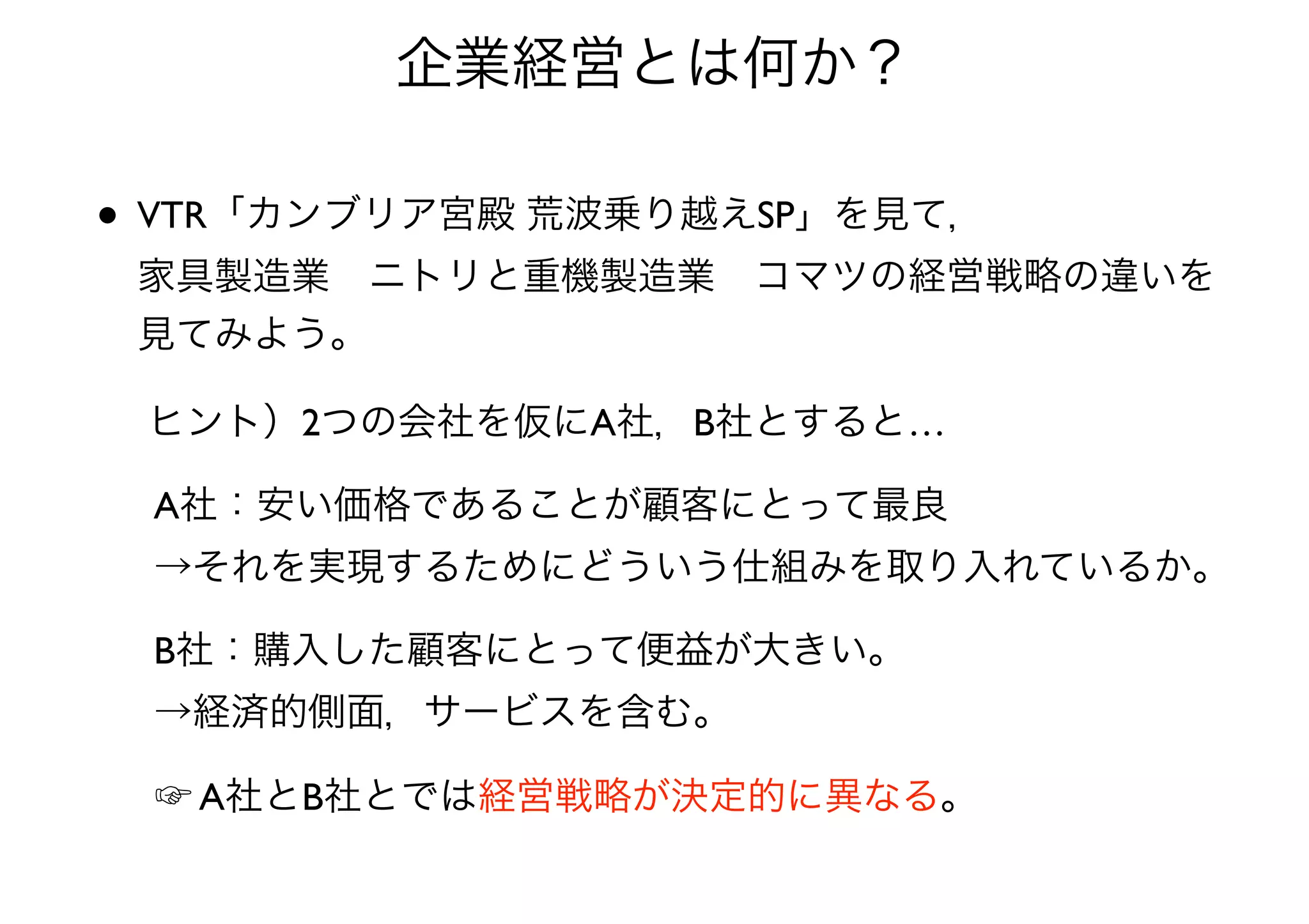• VTR「カンブリア宮殿 荒波乗り越えSP」を見て， 
家具製造業 ニトリと重機製造業 コマツの経営戦略の違いを
見てみよう。
企業経営とは何か？
ヒント）2つの会社を仮にA社，B社とすると…
A社：安い価格であることが顧客にとって最良 
→それを実現するためにどういう仕組みを取り入れているか。
B社：購入した顧客にとって便益が大きい。 
→経済的側面，サービスを含む。
☞ A社とB社とでは経営戦略が決定的に異なる。
 