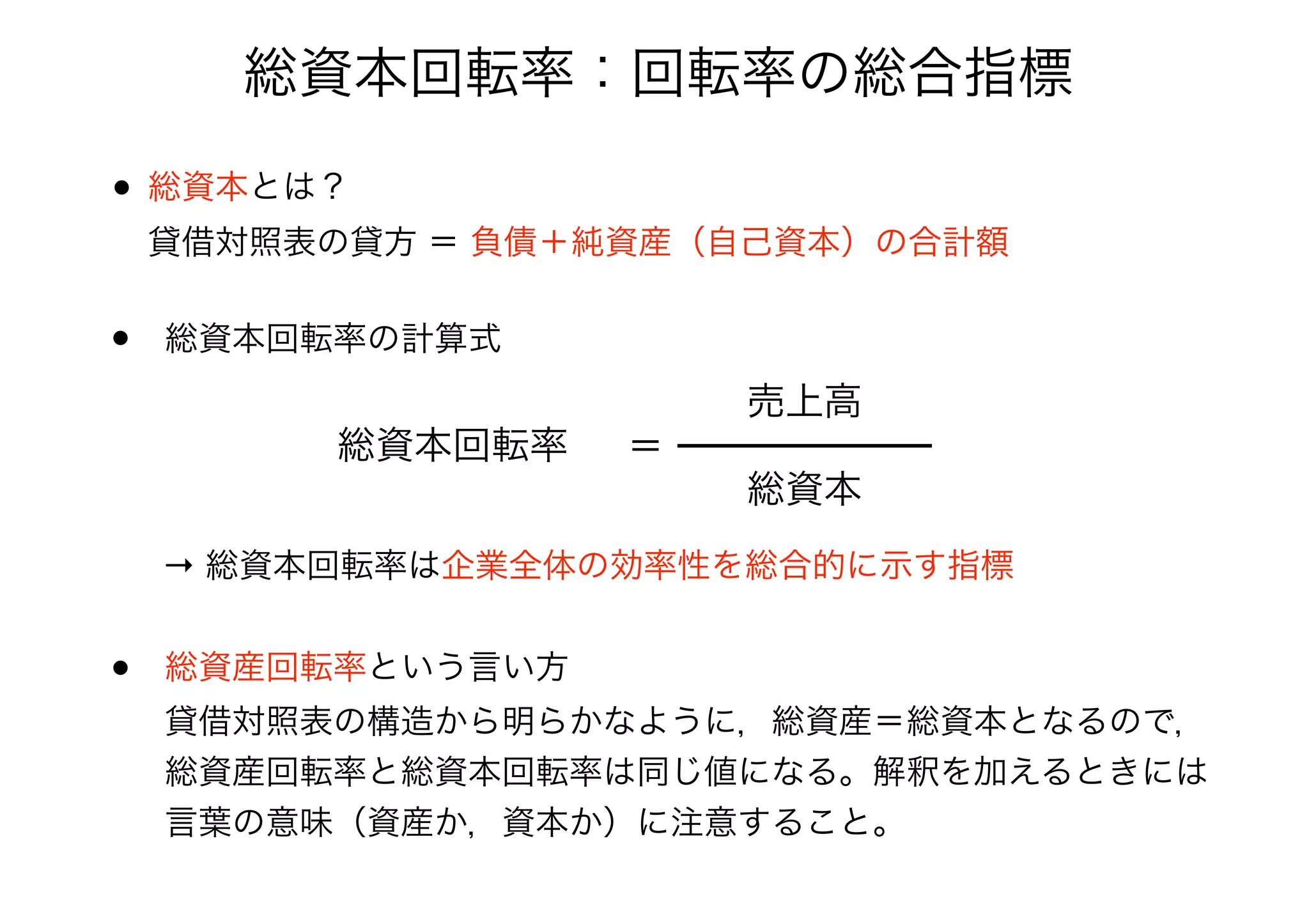 総資本回転率：回転率の総合指標
• 総資本とは？ 
貸借対照表の貸方 ＝ 負債＋純資産（自己資本）の合計額
• 総資本回転率の計算式
総資本回転率 ＝
総資本
売上高
→ 総資本回転率は企業全体の効率性を総合的に示す指標
• 総資産回転率という言い方 
貸借対照表の構造から明らかなように，総資産＝総資本となるので，
総資産回転率と総資本回転率は同じ値になる。解釈を加えるときには
言葉の意味（資産か，資本か）に注意すること。
 