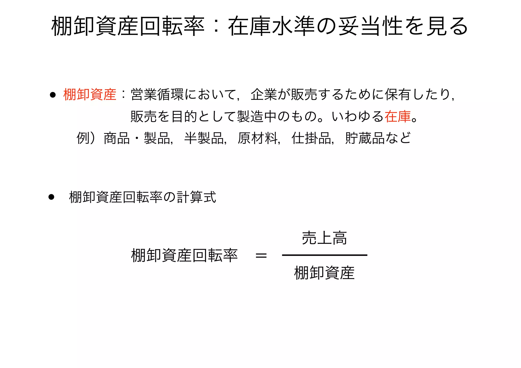 棚卸資産回転率：在庫水準の妥当性を見る
• 棚卸資産：営業循環において，企業が販売するために保有したり， 
     販売を目的として製造中のもの。いわゆる在庫。 
 例）商品・製品，半製品，原材料，仕掛品，貯蔵品など
• 棚卸資産回転率の計算式
棚卸資産回転率 ＝
棚卸資産
売上高
 