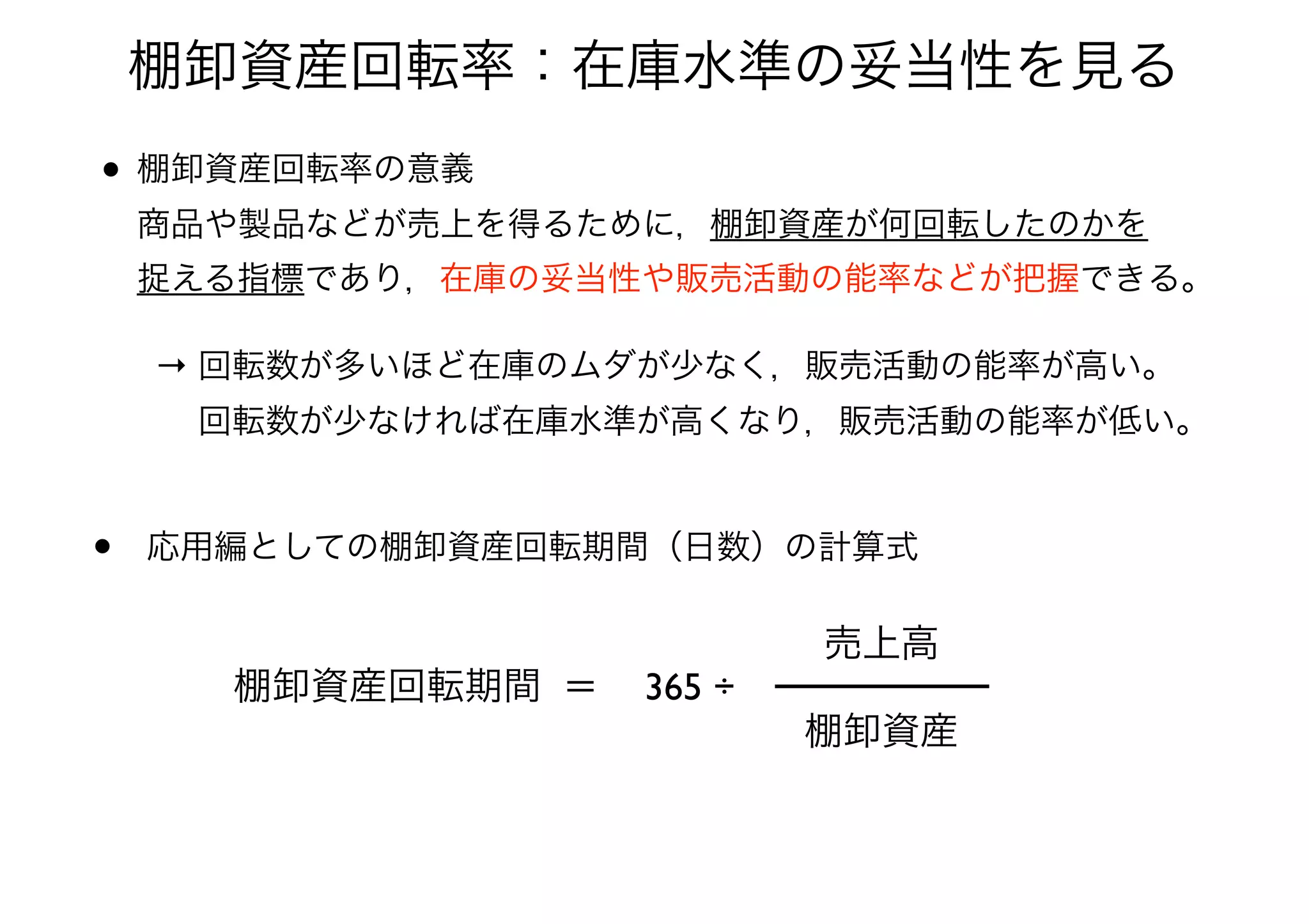 棚卸資産回転率：在庫水準の妥当性を見る
• 棚卸資産回転率の意義 
商品や製品などが売上を得るために，棚卸資産が何回転したのかを 
捉える指標であり，在庫の妥当性や販売活動の能率などが把握できる。
→ 回転数が多いほど在庫のムダが少なく，販売活動の能率が高い。 
  回転数が少なければ在庫水準が高くなり，販売活動の能率が低い。
• 応用編としての棚卸資産回転期間（日数）の計算式
棚卸資産回転期間 ＝
棚卸資産
売上高
365 ÷
 