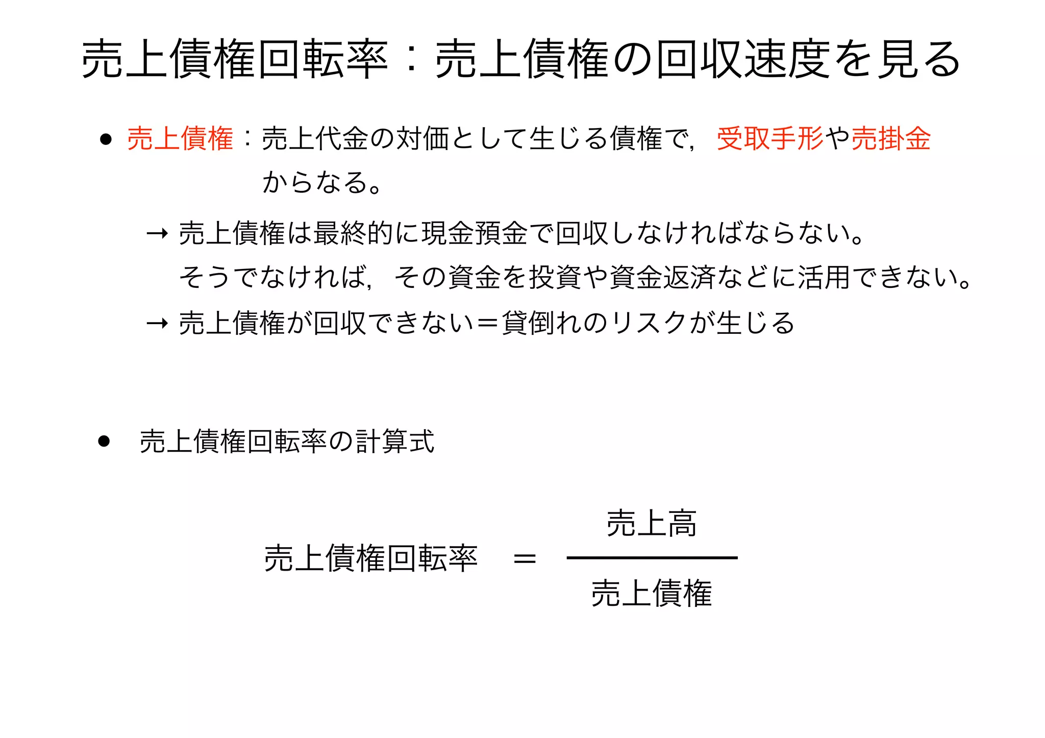 売上債権回転率：売上債権の回収速度を見る
• 売上債権：売上代金の対価として生じる債権で，受取手形や売掛金 
     からなる。 
• 売上債権回転率の計算式
売上債権回転率 ＝
売上債権
売上高
→ 売上債権は最終的に現金預金で回収しなければならない。 
  そうでなければ，その資金を投資や資金返済などに活用できない。
→ 売上債権が回収できない＝貸倒れのリスクが生じる
 