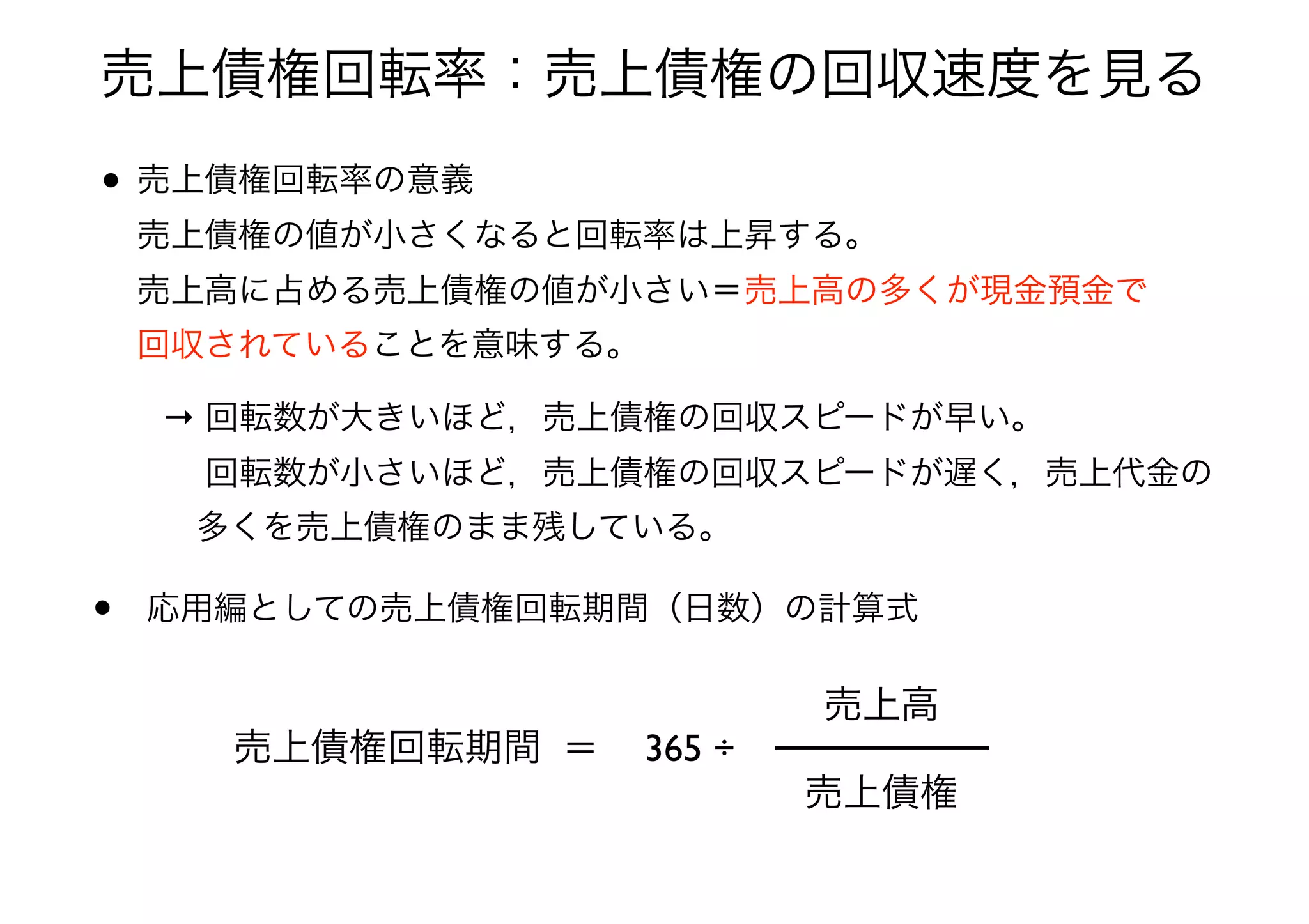 • 売上債権回転率の意義 
売上債権の値が小さくなると回転率は上昇する。 
売上高に占める売上債権の値が小さい＝売上高の多くが現金預金で 
回収されていることを意味する。
→ 回転数が大きいほど，売上債権の回収スピードが早い。 
  回転数が小さいほど，売上債権の回収スピードが遅く，売上代金の 
 多くを売上債権のまま残している。
• 応用編としての売上債権回転期間（日数）の計算式
売上債権回転期間 ＝
売上債権
売上高
365 ÷
売上債権回転率：売上債権の回収速度を見る
 