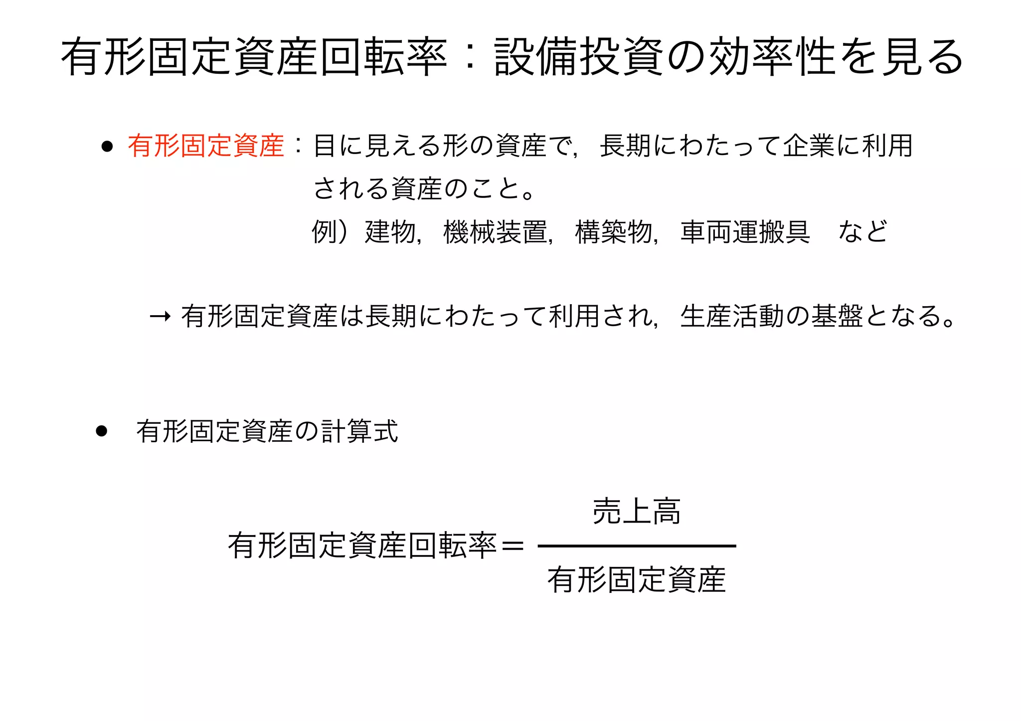 有形固定資産回転率：設備投資の効率性を見る
• 有形固定資産：目に見える形の資産で，長期にわたって企業に利用 
       される資産のこと。 
       例）建物，機械装置，構築物，車両運搬具 など 
• 有形固定資産の計算式
有形固定資産回転率＝
有形固定資産
売上高
→ 有形固定資産は長期にわたって利用され，生産活動の基盤となる。
 