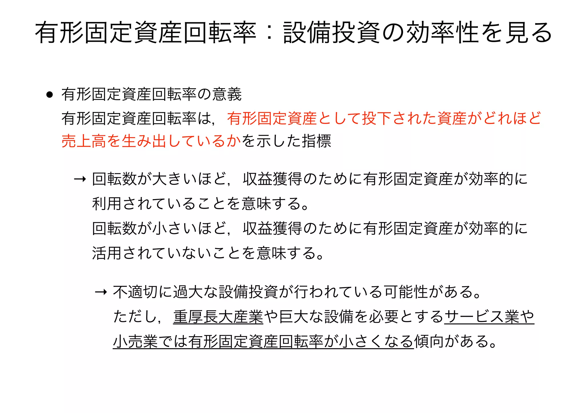 • 有形固定資産回転率の意義 
有形固定資産回転率は，有形固定資産として投下された資産がどれほど
売上高を生み出しているかを示した指標
→ 回転数が大きいほど，収益獲得のために有形固定資産が効率的に 
  利用されていることを意味する。 
  回転数が小さいほど，収益獲得のために有形固定資産が効率的に 
  活用されていないことを意味する。
有形固定資産回転率：設備投資の効率性を見る
→ 不適切に過大な設備投資が行われている可能性がある。 
  ただし，重厚長大産業や巨大な設備を必要とするサービス業や 
  小売業では有形固定資産回転率が小さくなる傾向がある。
 