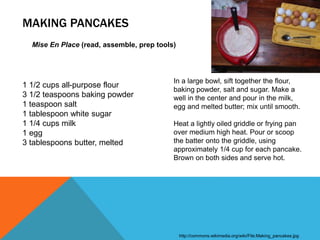 MAKING PANCAKES
Mise En Place (read, assemble, prep tools)
1 1/2 cups all-purpose flour
3 1/2 teaspoons baking powder
1 teaspoon salt
1 tablespoon white sugar
1 1/4 cups milk
1 egg
3 tablespoons butter, melted
http://commons.wikimedia.org/wiki/File:Making_pancakes.jpg
In a large bowl, sift together the flour,
baking powder, salt and sugar. Make a
well in the center and pour in the milk,
egg and melted butter; mix until smooth.
Heat a lightly oiled griddle or frying pan
over medium high heat. Pour or scoop
the batter onto the griddle, using
approximately 1/4 cup for each pancake.
Brown on both sides and serve hot.
 