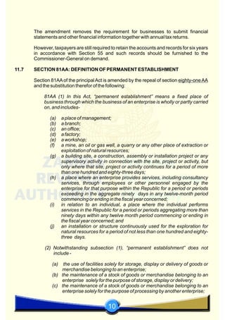 10
The amendment removes the requirement for businesses to submit financial
statements and other financial information together with annual tax returns.
However, taxpayers are still required to retain the accounts and records for six years
in accordance with Section 55 and such records should be furnished to the
Commissioner-General on demand.
11.7 SECTION 81AA: DEFINITION OF PERMANENT ESTABLISHMENT
Section 81AA of the principal Act is amended by the repeal of section eighty-one AA
and the substitution therefor of the following:
81AA (1) In this Act, “permanent establishment” means a fixed place of
business through which the business of an enterprise is wholly or partly carried
on, and includes-
(a) a place of management;
(b) a branch;
(c) an office;
(d) a factory;
(e) a workshop;
(f) a mine, an oil or gas well, a quarry or any other place of extraction or
exploitation of natural resources;
(g) a building site, a construction, assembly or installation project or any
supervisory activity in connection with the site, project or activity, but
only where that site, project or activity continues for a period of more
than one hundred and eighty-three days;
(h) a place where an enterprise provides services, including consultancy
services, through employees or other personnel engaged by the
enterprise for that purpose within the Republic for a period or periods
exceeding in the aggregate ninety days in any twelve-month period
commencing or ending in the fiscal year concerned;
(i) in relation to an individual, a place where the individual performs
services in the Republic for a period or periods aggregating more than
ninety days within any twelve month period commencing or ending in
the fiscal year concerned; and
(j) an installation or structure continuously used for the exploration for
natural resources for a period of not less than one hundred and eighty-
three days.
(2) Notwithstanding subsection (1), “permanent establishment” does not
include -
(a) the use of facilities solely for storage, display or delivery of goods or
merchandise belonging to an enterprise;
(b) the maintenance of a stock of goods or merchandise belonging to an
enterprise solely for the purpose of storage, display or delivery;
(c) the maintenance of a stock of goods or merchandise belonging to an
enterprise solely for the purpose of processing by another enterprise;
 