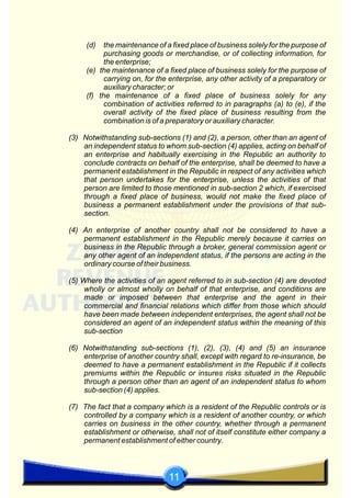 11
(d) the maintenance of a fixed place of business solely for the purpose of
purchasing goods or merchandise, or of collecting information, for
the enterprise;
(e) the maintenance of a fixed place of business solely for the purpose of
carrying on, for the enterprise, any other activity of a preparatory or
auxiliary character; or
(f) the maintenance of a fixed place of business solely for any
combination of activities referred to in paragraphs (a) to (e), if the
overall activity of the fixed place of business resulting from the
combination is of a preparatory or auxiliary character.
(3) Notwithstanding sub-sections (1) and (2), a person, other than an agent of
an independent status to whom sub-section (4) applies, acting on behalf of
an enterprise and habitually exercising in the Republic an authority to
conclude contracts on behalf of the enterprise, shall be deemed to have a
permanent establishment in the Republic in respect of any activities which
that person undertakes for the enterprise, unless the activities of that
person are limited to those mentioned in sub-section 2 which, if exercised
through a fixed place of business, would not make the fixed place of
business a permanent establishment under the provisions of that sub-
section.
(4) An enterprise of another country shall not be considered to have a
permanent establishment in the Republic merely because it carries on
business in the Republic through a broker, general commission agent or
any other agent of an independent status, if the persons are acting in the
ordinary course of their business.
(5) Where the activities of an agent referred to in sub-section (4) are devoted
wholly or almost wholly on behalf of that enterprise, and conditions are
made or imposed between that enterprise and the agent in their
commercial and financial relations which differ from those which should
have been made between independent enterprises, the agent shall not be
considered an agent of an independent status within the meaning of this
sub-section
(6) Notwithstanding sub-sections (1), (2), (3), (4) and (5) an insurance
enterprise of another country shall, except with regard to re-insurance, be
deemed to have a permanent establishment in the Republic if it collects
premiums within the Republic or insures risks situated in the Republic
through a person other than an agent of an independent status to whom
sub-section (4) applies.
(7) The fact that a company which is a resident of the Republic controls or is
controlled by a company which is a resident of another country, or which
carries on business in the other country, whether through a permanent
establishment or otherwise, shall not of itself constitute either company a
permanent establishment of either country.
 