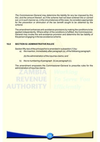 28
The Commissioner-General may determine the liability for any tax imposed by this
Act, and the amount thereof, as if the scheme had not been entered into or carried
out, or in such manner as, in the circumstances of the case, he considers appropriate
for the prevention or diminution of the tax benefit sought to be obtained by the
scheme
The amendment enhances anti-avoidance provisions by making the conditions to be
applied independently. Where either of the conditions is fulfilled, the Commissioner-
General may invoke the anti-avoidance provision and determine the tax liability of
the person engaging in the tax avoidance scheme.
16.6 SECTION 52:ADMINISTRATIVE RULES
Section fifty-two of the principalAct is amended in subsection (1) by-
a) the insertion, immediately after paragraph (a), of the following paragraph:
(b) the administration of the input tax claims; and
b) the re-numbering of paragraph (b) as paragraph (c).
The amendment empowers the Commissioner-General to prescribe rules for the
administration of input tax claims.
 