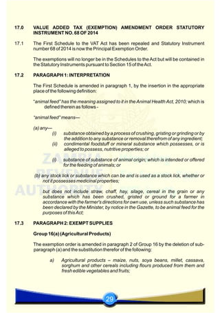 29
17.0 VALUE ADDED TAX (EXEMPTION) AMENDMENT ORDER STATUTORY
INSTRUMENT NO. 68 OF 2014
17.1 The First Schedule to the VAT Act has been repealed and Statutory Instrument
number 68 of 2014 is now the Principal Exemption Order.
The exemptions will no longer be in the Schedules to the Act but will be contained in
the Statutory Instruments pursuant to Section 15 of theAct.
17.2 PARAGRAPH 1: INTERPRETATION
The First Schedule is amended in paragraph 1, by the insertion in the appropriate
place of the following definition:
“animal feed” has the meaning assigned to it in the Animal Health Act, 2010; which is
defined therein as follows -
“animal feed” means—
(a) any—
(i) substance obtained by a process of crushing, gristing or grinding or by
the addition to any substance or removal therefrom of any ingredient;
(ii) condimental foodstuff or mineral substance which possesses, or is
alleged to possess, nutritive properties; or
(i) substance of substance of animal origin; which is intended or offered
for the feeding of animals; or
(b) any stock lick or substance which can be and is used as a stock lick, whether or
not it possesses medicinal properties;
but does not include straw, chaff, hay, silage, cereal in the grain or any
substance which has been crushed, gristed or ground for a farmer in
accordance with the farmer's directions for own use, unless such substance has
been declared by the Minister, by notice in the Gazette, to be animal feed for the
purposes of thisAct;
17.3 PARAGRAPH 2: EXEMPT SUPPLIES
Group 16(a) (Agricultural Products)
The exemption order is amended in paragraph 2 of Group 16 by the deletion of sub-
paragraph (a) and the substitution therefor of the following:
a) Agricultural products – maize, nuts, soya beans, millet, cassava,
sorghum and other cereals including flours produced from them and
fresh edible vegetables and fruits;
 