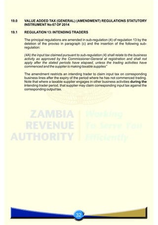 32
19.0 VALUE ADDED TAX (GENERAL) (AMENDMENT) REGULATIONS STATUTORY
INSTRUMENT No 67 OF 2014
19.1 REGULATION 13: INTENDING TRADERS
The principal regulations are amended in sub-regulation (4) of regulation 13 by the
deletion of the proviso in paragraph (c) and the insertion of the following sub-
regulation:
(4A) the input tax claimed pursuant to sub-regulation (4) shall relate to the business
activity as approved by the Commissioner-General at registration and shall not
apply after the stated periods have elapsed, unless the trading activities have
commenced and the supplier is making taxable supplies”
The amendment restricts an intending trader to claim input tax on corresponding
business lines after the expiry of the period where he has not commenced trading.
Note that where a taxable supplier engages in other business activities during the
intending trader period, that supplier may claim corresponding input tax against the
corresponding output tax.
 