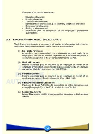 34
Examples of such cash benefits are:
- Education allowance;
- Housing allowance;
- Transport/fuel allowance;
- Domestic Utility allowances e.g. for electricity, telephone, and water;
- Commuted car allowance;
- Settling in allowance; and
- Allowances paid in recognition of an employee's professional
qualifications.
20.1 EMOLUMENTS THATARE NOT SUBJECT TO PAYE
The following emoluments are exempt or otherwise not chargeable to income tax
and, consequently, need not be included in the taxable emoluments.
(i) Ex – Gratia Payments:
A voluntary, non – contractual, non – obligatory payment made by an
employer to the spouse, child or dependant of a deceased employee is
nd
exempt (Paragraph 7 (t) of the 2 Schedule to IncomeTaxAct).
(ii) Medical Expenses:
Medical expenses paid or incurred by an employer on behalf of an
employee or refunds of actual medical expenses incurred by an employee
are exempt (Statutory Instrument No. 104 of 1996).
(iii) Funeral Expenses:
Funeral expenses paid or incurred by an employer on behalf of an
employee are exempt (Statutory Instrument No. 104 of 1996).
(iv) SittingAllowances for Councillors:
Payments by Local Authorities to Councillors as Sitting Allowances are
nd
exempt [Paragraph 7(s) of the 2 Schedule to IncomeTaxAct].
(v) Labour DayAwards
Labour Day awards paid to employees either in cash or in kind are non-
taxable.
 