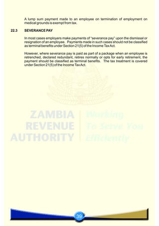 39
A lump sum payment made to an employee on termination of employment on
medical grounds is exempt from tax.
22.3 SEVERANCE PAY
In most cases employers make payments of “severance pay” upon the dismissal or
resignation of an employee. Payments made in such cases should not be classified
as terminal benefits under Section 21(5) of the IncomeTaxAct.
However, where severance pay is paid as part of a package when an employee is
retrenched, declared redundant, retires normally or opts for early retirement, the
payment should be classified as terminal benefits. The tax treatment is covered
under Section 21(5) of the IncomeTaxAct.
 
