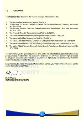 3
1.0 FOREWORD
This Practice Note describes the various changes introduced by the:
1. The IncomeTax (Amendment)Act No. 7 of 2014.
2. The Income Tax (Amendment) Act (Pay As You Earn Regulations), Statutory Instrument
No. 50 of 2014.
3. The Income Tax Act (Turnover Tax) (Amendment) Regulations, Statutory Instrument
No.70 of 2014.
4. The PropertyTransferTax (Amendment)Act No. 9 of 2014.
5. The Mines and Minerals Development (Amendment)Act No. 11of 2014.
6. The ValueAddedTax (Amendment)Act No. 13 of 2014.
7. The ValueAddedTaxAct (VATExemption Order) Statutory Instrument No. 68 of 2014.
8. The ValueAddedTaxAct (VATZero Rating Order) Statutory Instrument No. 69 of 2014.
9. The Value Added Tax Act (General) (Amendment) Regulations Statutory Instrument No.
67 of 2014.
The commentary is for general guidance only and is not intended to substitute the law in any
particular case. It is therefore not exhaustive and does not affect any person's right of appeal
on any point concerning their liability to tax, nor does it preclude any discretionary treatment
which may be allowed under theActs.
Enquiries may be made through our National Call Centre, your nearest Client Service Centre
or any DomesticTaxes Office.
Berlin Msiska
COMMISSIONER-GENERAL
 