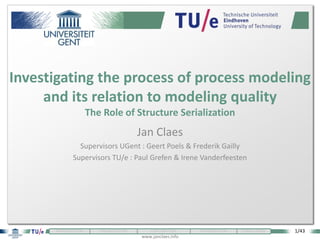 1/43
www.janclaes.info
INTRODUCTION VISUALIZATION EXPLORATION THEORIZATION CONCLUSION
Jan Claes
Supervisors UGent : Geert Poels & Frederik Gailly
Supervisors TU/e : Paul Grefen & Irene Vanderfeesten
Investigating the process of process modeling
and its relation to modeling quality
The Role of Structure Serialization
 