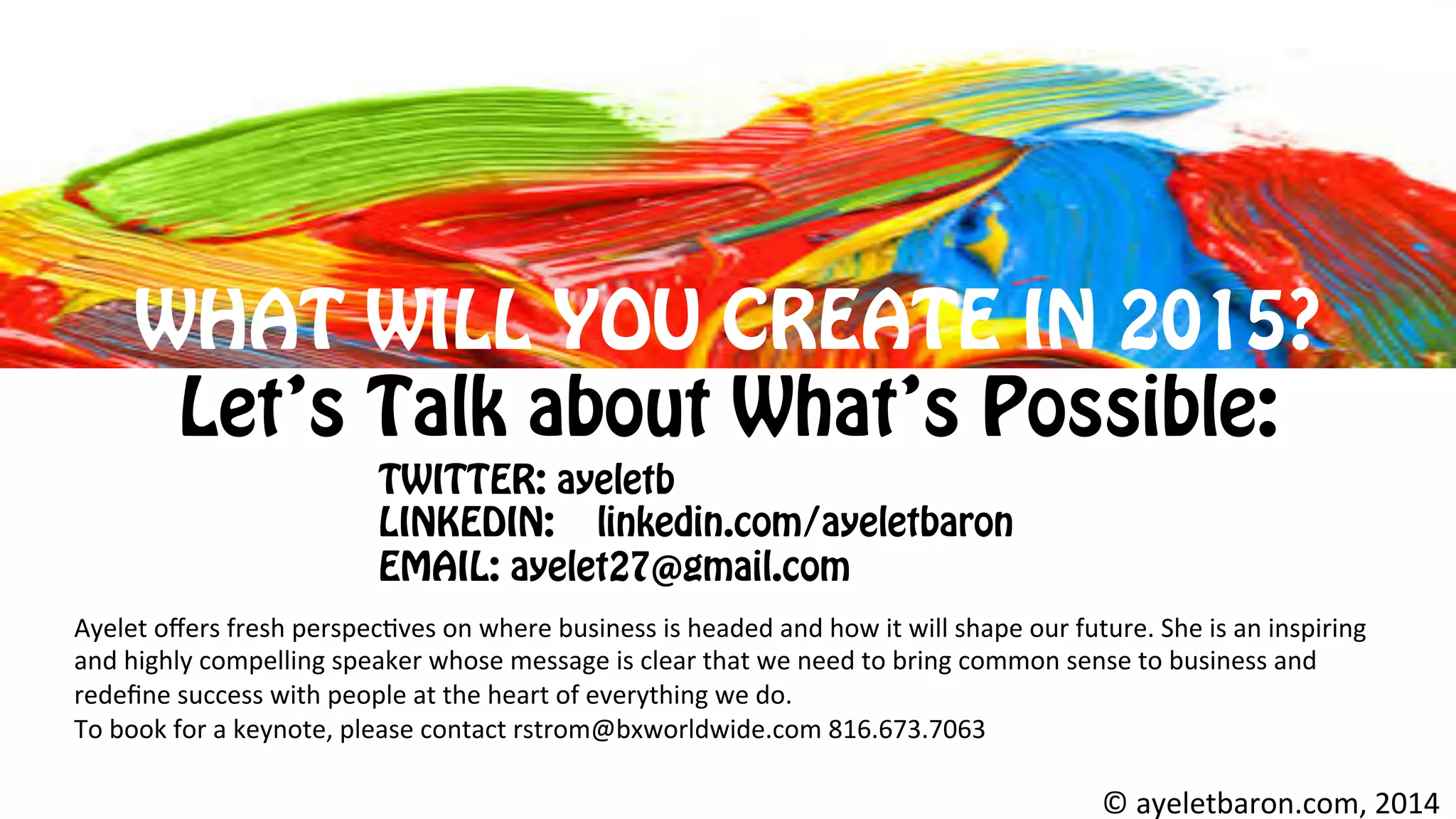 WHAT WILL YOU CREATE IN 2015?
Let’s Talk about What’s Possible:
©	
  ayeletbaron.com,	
  2014	
  
Ayelet	
  oﬀers	
  fresh	
  perspec8ves	
  on	
  where	
  business	
  is	
  headed	
  and	
  how	
  it	
  will	
  shape	
  our	
  future.	
  She	
  is	
  an	
  inspiring	
  
and	
  highly	
  compelling	
  speaker	
  whose	
  message	
  is	
  clear	
  that	
  we	
  need	
  to	
  bring	
  common	
  sense	
  to	
  business	
  and	
  
redeﬁne	
  success	
  with	
  people	
  at	
  the	
  heart	
  of	
  everything	
  we	
  do.	
  	
  
To	
  book	
  for	
  a	
  keynote,	
  please	
  contact	
  rstrom@bxworldwide.com	
  816.673.7063	
  	
  
	
  
TWITTER: ayeletb
LINKEDIN: linkedin.com/ayeletbaron
EMAIL: ayelet27@gmail.com	
  
 