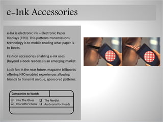 e-Ink is electronic ink – Electronic Paper
Displays (EPD). This patterns-transmissions
technology is to mobile reading what paper is
to books.
Fashion accessories enabling e-ink uses
(beyond e-book readers) is an emerging market.
Look for: in the near future, magazine billboards
offering NFC-enabled experiences allowing
brands to transmit unique, sponsored patterns.
Companies to Watch
 Seiko
 Zach Weiss ORBO
 CST
 Sony
e-Ink Accessories
 