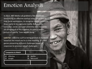 In 2013, MIT Media Lab grabbed a few headlines
announcing Affectiva, a startup using computers to
map facial expressions, to recognize human emotions.
It was early to be a genuine reality. But, mobile,
consumer, social and peer-proximity data are bringing
all of this together, to paint a better picture of exactly
"how we are doing."
Look for: scenarios such as being greeted at Starbucks
based on the mood you’re in that morning, or video
games presenting different challenges based on
responses to previous sets of challenges.
Companies to Watch
 Affectiva
 Google
 Netflix
 Microsoft / XBOX
Emotion Analysis
 
