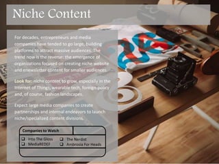 For decades, entrepreneurs and media
companies have tended to go large, building
platforms to attract massive audiences. The
trend now is the reverse: the emergence of
organizations focused on creating niche website
and enewsletter content for smaller audiences.
Look for: niche content to grow, especially in the
Internet of Things, wearable tech, foreign-policy
and, of course, fashion.
Expect large media companies to create
partnerships and internal endeavors to launch
niche/specialized content divisions.
Companies to Watch
 Into The Gloss
 Media REDEF
 The Nerdist
 Ambrosia For Heads
Niche Content
 
