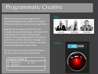 Past
Future
Companies to Watch
 Flashtalking
 Spongecell
 Kite
Media and data are already aligned with
automated/programmatic platforms to deliver
efficiencies. Next up, creative needs to get there.
Look for: the emergence of firms that will
manage processes/technologies, allowing for the
mass generation of online creative assets.
Creative will be developed based on the rate of
performance within a particular campaign – and
executed at price points less then what
marketers are used to paying at big brand
creative shops.
>
The great work of creative firms won’t go away –
this will just open up another budget for below
the line creative.
Programmatic Creative
 