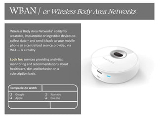Okay so it's not really the tri-corder but we're
getting close to it. With the emergence of
break through devices that are able to give us
deep read of our bio-data without having to
draw blood. This data will be sent back to
your mobile phones or to a centralized
service provider via Wi-Fi.
Look for: services providing analytics,
monitoring and recommendations about
healthcare, diet and behavior on a
subscription basis.
Companies to Watch
 Google
 Apple
 Scanadu
 Cue.me
Med-Tech Subscription
 